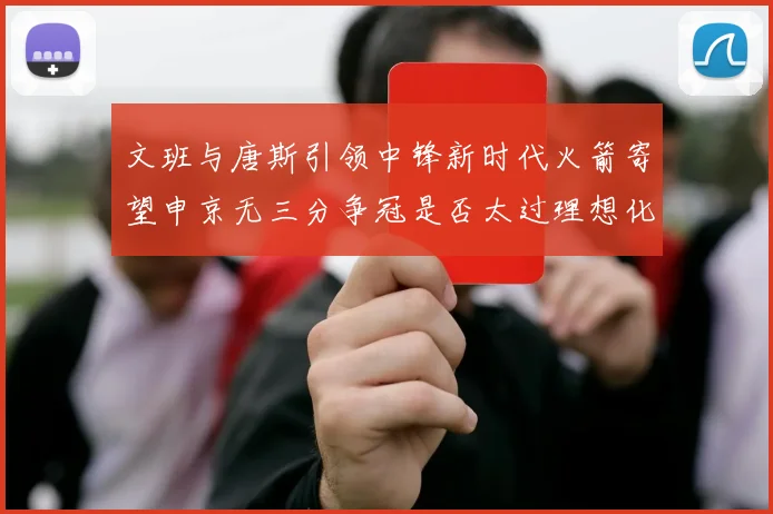 文班与唐斯引领中锋新时代火箭寄望申京无三分争冠是否太过理想化