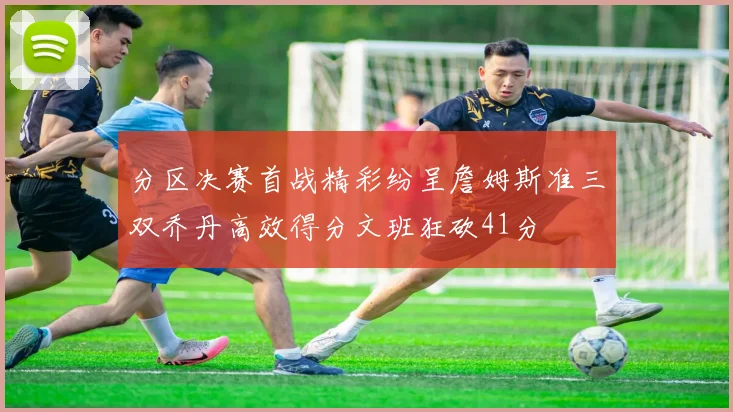 分区决赛首战精彩纷呈詹姆斯准三双乔丹高效得分文班狂砍41分