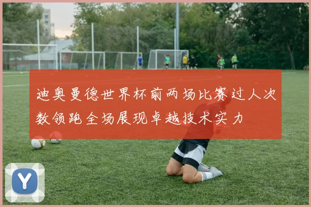 迪奥曼德世界杯前两场比赛过人次数领跑全场展现卓越技术实力