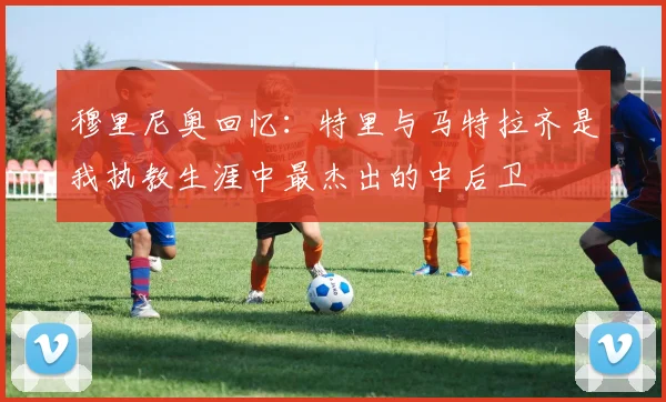 穆里尼奥回忆：特里与马特拉齐是我执教生涯中最杰出的中后卫