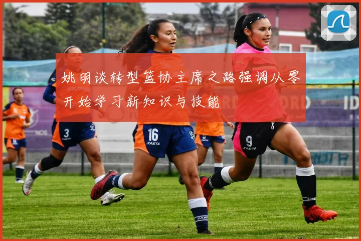 姚明谈转型篮协主席之路强调从零开始学习新知识与技能