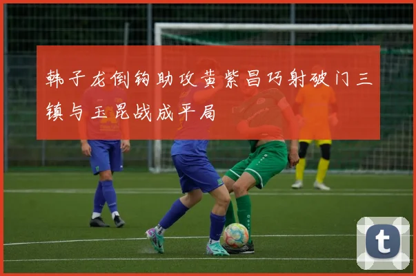 韩子龙倒钩助攻黄紫昌巧射破门三镇与玉昆战成平局