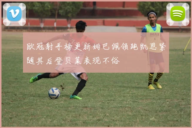 欧冠射手榜更新姆巴佩领跑凯恩紧随其后登贝莱表现不俗
