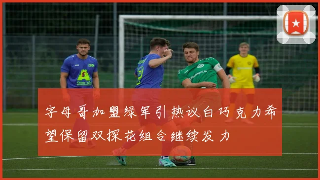 字母哥加盟绿军引热议白巧克力希望保留双探花组合继续发力