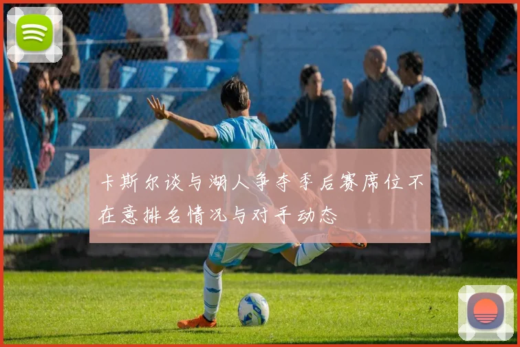 卡斯尔谈与湖人争夺季后赛席位不在意排名情况与对手动态