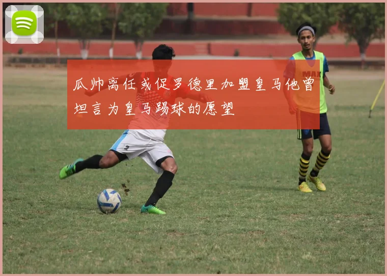 瓜帅离任或促罗德里加盟皇马他曾坦言为皇马踢球的愿望