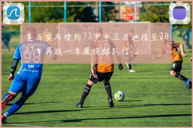 皇马宣布续约33岁中卫吕迪格至2027年再战一年展现球队信心