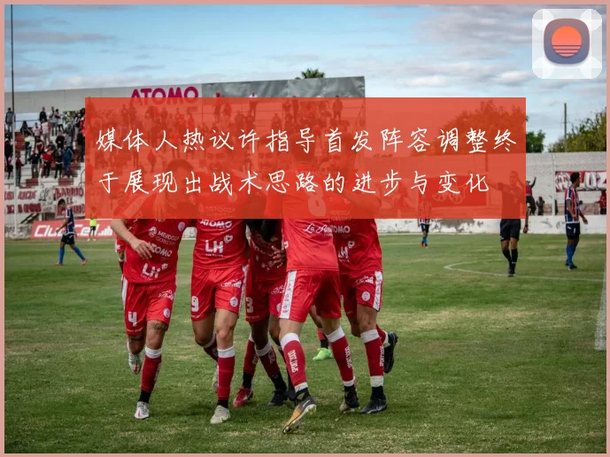 媒体人热议许指导首发阵容调整终于展现出战术思路的进步与变化