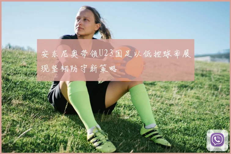 安东尼奥带领U23国足以低控球率展现坚韧防守新策略
