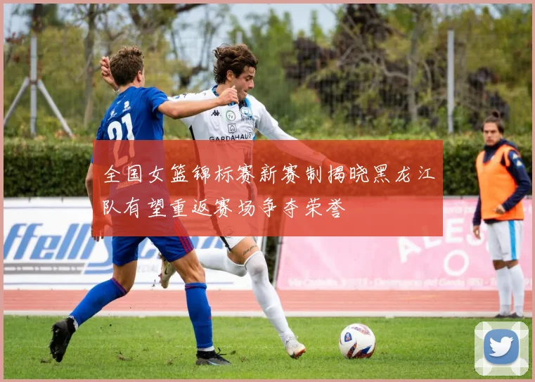 全国女篮锦标赛新赛制揭晓黑龙江队有望重返赛场争夺荣誉
